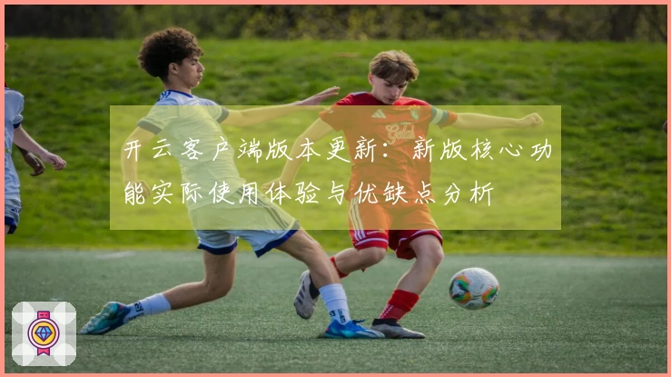 开云客户端版本更新：新版核心功能实际使用体验与优缺点分析